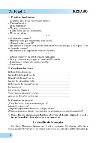 4
Unidad 1 REPASO
1. Practicad los diálogos.
– ¿Cuántos años tiene tu hermano menor?
– Tiene ocho años.
– ¿Y tu hermana?
– No tengo hermanas.
– Y esta chica, ¿no es tu hermana?
– No, es mi prima.
* * *
– ¿A quién te pareces ?
– Mi mamá dice que me parezco a mi abuelo.
– ¿En qué te pareces a él?
– Me parezco a él en la forma de la cara, en el color de los ojos y en el pelo. Y tú,
¿a quién te pareces?
– Me parezco a mi papá en la forma de la nariz.
* * *
– ¿Quién es mayor: tú o tu hermano Fernando?
– Yo soy tres años mayor que mi hermano Fernando.
– Entonces, él es tres años menor que tú.
– Claro que sí.
2. Completad las frases.
El hijo de tus tíos es tu .
La madre de tu padre es tu .
El padre de tu padre es tu .
La hija de tus padres es tu .
El hermano de tu madre es tu .
Me parezco a .
Mi primo se parece a .
Yo soy cuatro años mayor que .
Andrés es dos años menor que .
3. Practicad en parejas.
¿Es tu hermano mayor o menor que tú?
¿A quién te pareces?
¿A quién se parece tu hermano (amigo, primo)?
¿Cuántos años eres mayor (menor) que tu hermano(a), primo(a), amigo(a)?
4. Mercedes nos presenta a su familia. Observad el dibujo (página 5) y leed el
texto. Consultad el vocabulario, si es necesario.
La familia de Mercedes
Me llamo Mercedes. Somos una familia numerosa. Mi abuelo Pablo tiene
sesenta años y lleva bigote. Su esposa Ana está a su lado.Ellos están jubilados. El
 