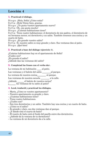40
Lección 4
1. Practicad el diálogo.
D i e g o: ¡Hola, Sofía! ¿Cómo estás?
S o f í a: ¡Hola! Estoy bien, gracias.
D i e g o: ¿Te gusta vuestro apartamento nuevo?
S o f í a: Oh, ¡me gusta mucho!
D i e g o: ¿Cuántas habitaciones tiene?
S o f í a: Tiene cuatro habitaciones: el dormitorio de mis padres, el dormitorio de
mi hermana menor, mi dormitorio y un salón. También tenemos una cocina y un
cuarto de baño.
D i e g o: ¿Es grande vuestro salón?
S o f í a: Sí, nuestro salón es muy grande y claro. Sus ventanas dan al patio.
D i e g o: ¡Qué bien!
2. Practicad a base del diálogo (ejercicio 1).
¿Cuántas habitaciones hay en el apartamento de Sofía?
¿Cuáles son?
¿Es grande el salón?
¿Adónde dan las ventanas del salón?
3. Completad las frases con el verbo dar.
La ventana de mi habitación ____ al patio.
Las ventanas y el balcón del salón ________al parque.
La ventana de nuestra cocina________ al parque.
Las ventanas de nuestra escuela ________ a la calle.
¿Adónde ______ el balcón de vuestra cocina?
¿______ las ventanas de tu salón al patio?
4. Leed, traducid y practicad los diálogos.
– María, ¿Cómo es vuestro apartamento?
– Nuestro apartamento es grande y claro.
– ¿Cuántas habitaciones tiene?
– Tiene cuatro habitaciones.
– ¿Cuáles son?
– Son tres dormitorios y un salón. También hay una cocina y un cuarto de baño.
– ¿Cómo es el salón?
– Es grande y claro, sus dos ventanas dan al parque.
– ¿Y dónde está el cuarto de baño?
– El cuarto de baño está al fondo del pasillo entre dos dormitorios.
– ¿Adónde da la ventana de tu dormitorio?
– La ventana de mi dormitorio da a la calle.
 