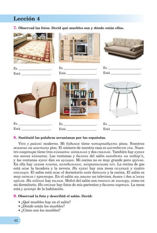 42
Lección 4
7. Observad las fotos. Decid qué muebles son y dónde están ellos.
Es .
Está .
Es .
Está .
Es .
Está .
Es .
Está .
Es .
Está .
Es .
Está .
8. Sustituid las palabras ucranianas por las españolas.
Vivo y районі moderno. Mi будинок tiene чотирнадцять pisos. Nosotros
живемо на шостому piso. El número de nuestra casa es шістдесят сім. Nues-
tro квартира tiene tres кімнати: вітальня у dos спальні. También hay кухня
та ванна кімната. Las ventanas y балкон del salón виходять на подвір’я,
y las ventanas кухні dan нa вулицю. Мі cocina no es muy grande pero зручна.
En ella hay газова плита, холодильник, мікрохвильова піч. La cocina de gas
está між la lavadora y la nevera. Нa кухні hay una mesa скляний y cuatro
стільців. El salón está між el dormitorio моїх батьків y la cocina. El salón es
muy світла і простора. En el salón ми маємо un televisor, диван і два м’яких
крісла. На підлозі hay килим. Меблі del salón son такого ж кольору, como en
mi dormitorio. Нa стінах hay fotos de mis parientes y багато картин. La mesa
está у центрі de la habitación.
9. Observad la foto y describid el salón. Decid:
¿Qué muebles hay en el salón?
¿Dónde están los muebles?
¿Cómo son los muebles?
 