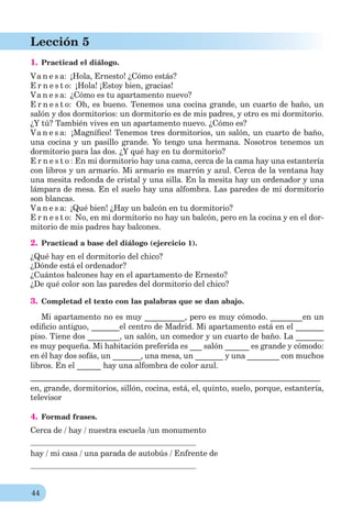 44
Lección 5
1. Practicad el diálogo.
Va n e s a: ¡Hola, Ernesto! ¿Cómo estás?
E r n e s t o: ¡Hola! ¡Estoy bien, gracias!
Va n e s a: ¿Cómo es tu apartamento nuevo?
E r n e s t o: Oh, es bueno. Tenemos una cocina grande, un cuarto de baño, un
salón y dos dormitorios: un dormitorio es de mis padres, y otro es mi dormitorio.
¿Y tú? También vives en un apartamento nuevo. ¿Cómo es?
Va n e s a: ¡Magníﬁco! Tenemos tres dormitorios, un salón, un cuarto de baño,
una cocina y un pasillo grande. Yo tengo una hermana. Nosotros tenemos un
dormitorio para las dos. ¿Y qué hay en tu dormitorio?
E r n e s t o : En mi dormitorio hay una cama, cerca de la cama hay una estantería
con libros y un armario. Mi armario es marrón y azul. Cerca de la ventana hay
una mesitа redonda de cristal y una silla. En la mesita hay un ordenador y una
lámpara de mesa. En el suelo hay una alfombra. Las paredes de mi dormitorio
son blancas.
Va n e s a: ¡Qué bien! ¿Hay un balcón en tu dormitorio?
E r n e s t o: No, en mi dormitorio no hay un balcón, pero en la cocina y en el dor-
mitorio de mis padres hay balcones.
2. Practicad a base del diálogo (ejercicio 1).
¿Qué hay en el dormitorio del chico?
¿Dónde está el ordenador?
¿Cuántos balcones hay en el apartamento de Ernesto?
¿De qué color son las paredes del dormitorio del chico?
3. Completad el texto con las palabras que se dan abajo.
Mi apartamento no es muy __________, pero es muy cómodo. ________en un
ediﬁcio antiguo, _______el centro de Madrid. Mi apartamento está en el _______
piso. Tiene dos ________, un salón, un comedor y un cuarto de baño. La _______
es muy pequeña. Mi habitación preferida es ___ salón ______ es grande y cómodo:
en él hay dos sofás, un _______, una mesa, un _______ y una ________ con muchos
libros. En el ______ hay una alfombra de color azul.
________________________________________________________________________
en, grande, dormitorios, sillón, cocina, está, el, quinto, suelo, porque, estantería,
televisor
4. Formad frases.
Cerca de / hay / nuestra escuela /un monumento
hay / mi casa / una parada de autobús / Enfrente de
 