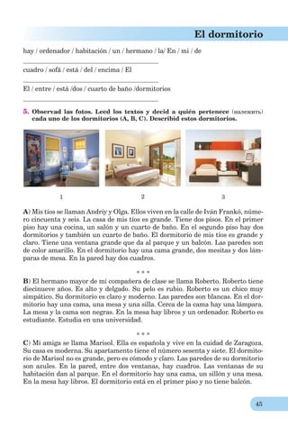 45
El dormitorio
hay / ordenador / habitación / un / hermano / la/ En / mi / de
cuadro / sofá / está / del / encima / El
El / entre / está /dos / cuarto de baño /dormitorios
5. Observad las fotos. Leed los textos y decid a quién pertenece (належить)
cada uno de los dormitorios (A, B, C). Describid estos dormitorios.
1 2 3
A) Mis tíos se llaman Andriy y Olga. Ellos viven en la calle de Iván Frankó, núme-
ro cincuenta y seis. La casa de mis tíos es grande. Tiene dos pisos. En el primer
piso hay una cocina, un salón y un cuarto de baño. En el segundo piso hay dos
dormitorios y también un cuarto de baño. El dormitorio de mis tíos es grande y
claro. Tiene una ventana grande que da al parque y un balcón. Las paredes son
de color amarillo. En el dormitorio hay una cama grande, dos mesitas y dos lám-
paras de mesa. En la pared hay dos cuadros.
* * *
B) El hermаno mayor de mi compañera de clase se llama Roberto. Roberto tiene
diecinueve años. Es alto y delgado. Su pelo es rubio. Roberto es un chico muy
simpático. Su dormitorio es claro y moderno. Las paredes son blancas. En el dor-
mitorio hay una cama, una mesa y una silla. Cerca de la cama hay una lámpara.
La mesa y la cama son negras. En la mesa hay libros y un ordenador. Roberto es
estudiante. Estudia en una universidad.
* * *
C) Mi amiga se llama Marisol. Ella es española y vive en la cuidad de Zaragoza.
Su casa es moderna. Su apartamento tiene el número sesenta y siete. El dormito-
rio de Marisol no es grande, pero es cómodo y claro. Las paredes de su dormitorio
son azules. En la pared, entre dos ventanas, hay cuadros. Las ventanas de su
habitación dan al parque. En el dormitorio hay una cama, un sillón y una mesa.
En la mesa hay libros. El dormitorio está en el primer piso y no tiene balcón.
 