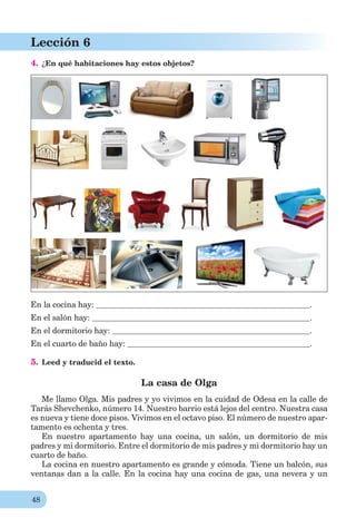 48
Lección 6
4. ¿En qué habitaciones hay estos objetos?
En la cocina hay: .
En el salón hay: .
En el dormitorio hay: .
En el cuarto de baño hay: .
5. Leed y traducid el texto.
La casa de Olga
Me llamo Olga. Mis padres y yo vivimos en la cuidad de Odesa en la calle de
Tarás Shevchenko, número 14. Nuestro barrio está lejos del centro. Nuestra casa
es nueva y tiene doce pisos. Vivimos en el octavo piso. El número de nuestro apar-
tamento es ochenta y tres.
En nuestro apartamento hay una cocina, un salón, un dormitorio de mis
padres y mi dormitorio. Entre el dormitorio de mis padres y mi dormitorio hay un
cuarto de baño.
La cocina en nuestro apartamento es grande y cómoda. Tiene un balcón, sus
ventanas dan a la calle. En la cocina hay una cocina de gas, una nevera y un
 
