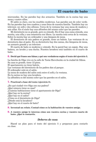 49
El cuarto de baño
microondas. En las paredes hay dos armarios. También en la cocina hay una
mesa y cuatro sillas.
El salón es claro, con los muebles modernos. Las paredes son de color verde.
En las paredes hay tres cuadros y unas fotos de nuestra familia. También hay un
televisor, un sofá y dos sillones. Cerca de la ventana hay una mesa de madera y
seis sillas. En el suelo hay una alfombra del mismo color que las paredes.
Mi dormitorio no es grande, pero es cómodo. En él hay una cama cómoda, una
mesita, una silla y una estantería con libros. La mesita está cerca de la ventana.
Sobre la mesita hay un ordenador y una lámpara de mesa.
El dormitorio de mis padres es grande, tiene un balcón. Las ventanas de su
dormitorio dan al patio. En su dormitorio hay dos camas, dos lámparas de mesa,
un armario grande y un televisor.
El cuarto de baño es moderno y cómodo. En la pared hay un espejo. Hay una
bañera, un lavabo y una ducha. Nuestra lavadora está también en el cuarto de
baño.
6. Decid qué frases son falsas y qué son verdaderas según el texto del ejercicio 5.
La familia de Olga vive en la calle de Tarás Shevchenko en la ciudad de Odesa.
Su casa es grande, tiene 12 pisos.
El apartamento no tiene balcón.
Las ventanas del dormitorio de los padres dan al parque.
El ordenador está en el salón.
La mesa de madera del salón está entre el sofá y la ventana.
En la cocina no hay una lavadora.
La alfombra es del mismo color que las paredes en el salón.
7. Practicad a base del texto (ejercicio 5).
¿En qué ciudad vive Olga con sus padres?
¿Qué número tiene su casa?
¿Cuántas habitaciones tiene el apartamento de Olga?
¿Qué hay en la cocina?
¿Qué hay en el salón?
¿Cómo es el dormitorio de Olga?
¿Dónde está la lavadora?
¿Qué hay en el cuarto de baño?
8. Inventad un relato. Contad cómo es la habitación de vuestro amigo.
9. A vuestro amigo le interesa cómo son vuestra cocina y vuestro cuarto de
baño. ¿Qué le contaréis.
Deberes de casa
Haced un plan para el texto del ejercicio 5 y preparaos para contarlo
en clase.
 