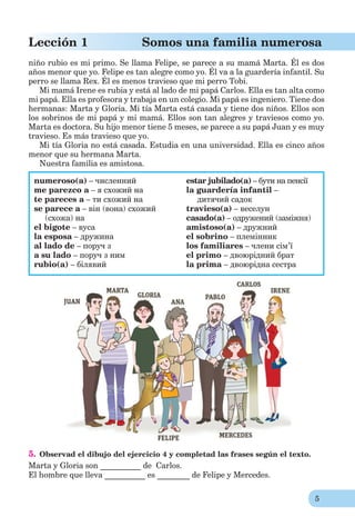 5
Lección 1 Somos una familia numerosa
niño rubio es mi primo. Se llama Felipe, se parece a su mamá Marta. Él es dos
años menor que yo. Felipe es tan alegre como yo. Él va a la guardería infantil. Su
perro se llama Rex. Él es menos travieso que mi perro Tobi.
Mi mamá Irene es rubia y está al lado de mi papá Carlos. Ella es tan alta como
mi papá. Ella es profesora y trabaja en un colegio. Mi papá es ingeniero. Tiene dos
hermanas: Marta y Gloria. Mi tía Marta está casada y tiene dos niños. Ellos son
los sobrinos de mi papá y mi mamá. Ellos son tan alegres y traviesos como yo.
Marta es doctora. Su hijo menor tiene 5 meses, se parece a su papá Juan y es muy
travieso. Es más travieso que yo.
Mi tía Gloria no está casada. Estudia en una universidad. Ella es cinco años
menor que su hermana Marta.
Nuestra familia es amistosa.
numeroso(a) – численний
me parezco a – я схожий на
te pareces a – ти схожий на
se parece a – він (вона) схожий
(схожа) на
el bigote – вуса
la esposa – дружина
al lado de – поруч з
a su lado – поруч з ним
rubio(a) – білявий
estar jubilado(a) – бути на пенсії
la guardería infantil –
дитячий садок
travieso(a) – веселун
casado(a) – одружений (заміжня)
amistoso(a) – дружний
el sobrino – племінник
los familiares – члени сім’ї
el primo – двоюрідний брат
la prima – двоюрідна сестра
5. Observad el dibujo del ejercicio 4 y completad las frases según el texto.
Marta y Gloria son __________ de Carlos.
El hombre que lleva __________ es ________ de Felipe y Mercedes.
 