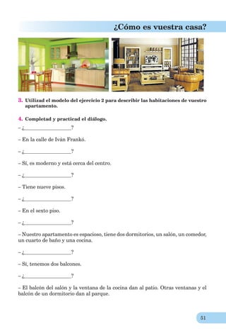 51
¿Cómo es vuestra casa?
3. Utilizad el modelo del ejercicio 2 para describir las habitaciones de vuestro
apartamento.
4. Completad y practicad el diálogo.
– ¿ ?
– En la calle de Iván Frankó.
– ¿ ?
– Sí, es moderno y está cerca del centro.
– ¿ ?
– Tiene nueve pisos.
– ¿ ?
– En el sexto piso.
– ¿ ?
– Nuestro apartamento es espacioso, tiene dos dormitorios, un salón, un comedor,
un cuarto de baño y una cocina.
– ¿ ?
– Sí, tenemos dos balcones.
– ¿ ?
– El balcón del salón y la ventana de la cocina dan al patio. Otras ventanas y el
balcón de un dormitorio dan al parque.
 