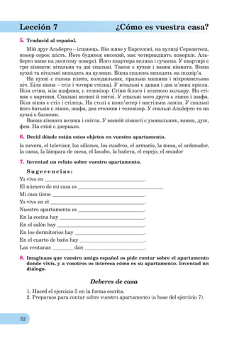 52
Lección 7 ¿Cómo es vuestra casa?
5. Traducid al español.
Мій друг Альберто – іспанець. Він живе у Барселоні, на вулиці Сервантеса,
номер сорок шість. Його будинок високий, має чотирнадцять поверхів. Аль-
берто живе на десятому поверсі. Його квартира велика і сучасна. У квартирі є
три кімнати: вітальня та дві спальні. Також є кухня і ванна кімната. Вікна
кухні та вітальні виходять на вулицю. Вікна спалень виходять на подвір’я.
На кухні є газова плита, холодильник, пральна машина і мікрохвильова
піч. Біля вікна – стіл і чотири стільці. У вітальні є диван і два м’яких крісла.
Біля стіни, між шафами, є телевізор. Стіни білого і зеленого кольору. На сті-
нах є картини. Спальні великі й світлі. У спальні мого друга є ліжко і шафа.
Біля вікна є стіл і стілець. На столі є комп’ютер і настільна лампа. У спальні
його батьків є ліжко, шафа, два столики і телевізор. У спальні Альберто та на
кухні є балкони.
Ванна кімната велика і світла. У ванній кімнаті є умивальник, ванна, душ,
фен. На стіні є дзеркало.
6. Decid dónde están estos objetos en vuestro apartamento.
la nevera, el televisor, los sillones, los cuadros, el armario, la mesa, el ordenador,
la cama, la lámpara de mesa, el lavabo, la bañera, el espejo, el secador
7. Inventad un relato sobre vuestro apartamento.
S u g e r e n c i a s :
Yo vivo en .
El número de mi casa es .
Mi casa tiene .
Yo vivo en el .
Nuestro apartamento es .
En la cocina hay .
En el salón hay .
En los dormitorios hay .
En el cuarto de baño hay .
Las ventanas dan .
8. Imaginaos que vuestro amigo español os pide contar sobre el apartamento
donde vivís, y a vosotros os interesa cómo es su apartamento. Inventad un
diálogo.
Deberes de casa
1. Haced el ejercicio 5 en la forma escrita.
2. Preparaos para contar sobre vuestro apartamento (a base del ejercicio 7).
 