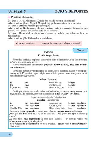 54
Unidad 3 OCIO Y DEPORTES
1. Practicad el diálogo.
M i g u e l: ¡Hola, Alejandro! ¿Dónde has estado este ﬁn de semana?
A l e j a n d r o: ¡Hola, Miguel! Mis padres y yo hemos estado en una aldea.
M i g u e l: ¿Habéis paseado por el bosque?
A l e j a n d r o: No, hemos ayudado a nuestros parientes a recoger la cosecha en el
jardín. Y tú, ¿cómo has pasado este ﬁn de semana?
M i g u e l: He ayudado a mis padres a barrer cerca de la casa y después he mon-
tado en bici.
A l e j a n d r o: ¡Ah! Tú has descansado bien.
el ocio – дозвілля recoger la cosecha – збирати врожай
FIJAOS
Pretérito perfecto
Pretérito perfecto виражає закінчену дію в минулому, яка має певний
зв’язок з теперішнім часом.
Часто вживається зі словами: ya(вже), todavía (ще), hoy, esta sema-
na, este mes.
Pretérito perfecto утворюється за допомогою дієслова haber у теперіш-
ньому часі (Presente) та participio pasado (дієприкметника минулого часу)
відмінюваного дієслова.
haber (Presente)
Yo he Nosotros, -as hemos
Tú has Vosotros, -as habéis
Él, ella, Ud. ha Ellos, ellas, Uds. han
Participio pasado дієслів I дієвідміни (які закінчуються на -ar) утворюється
додаванням до основи дієслова закінчення -ado: ayudar – ayudado.
Відмінювання дієслів І дієвідміни
ayudar – допомагати
Yo he ayudado Nosotros, -as hemos ayudado
Tú has ayudado Vosotros, -as habéis ayudado
Él, ella, Ud. ha ayudado Ellos, ellas, Uds. han ayudado
La mamá ha preparado el desayuno. – Мама приготувала сніданок.
¿Por qué no has estado hoy en la escuela? – Чому ти не був сьогодні у
школі?
¿A qué hora has regresado a casa este sábado? – О котрій годині ти
повернувся додому цієї суботи?
Este verano he descansado en los Cárpatos. – Цього літа я відпочивав у
Карпатах.
Nuevo
 