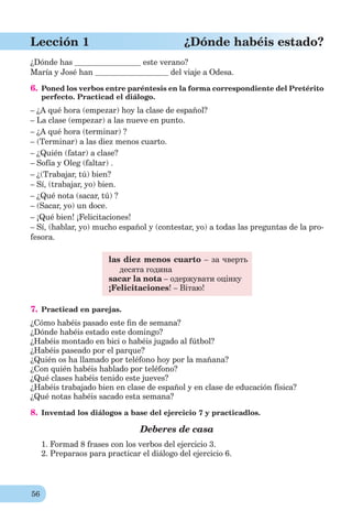 56
Lección 1 ¿Dónde habéis estado?
¿Dónde has este verano?
María y José han del viaje a Odesa.
6. Poned los verbos entre paréntesis en la forma correspondiente del Pretérito
perfecto. Practicad el diálogo.
– ¿A qué hora (empezar) hoy la clase de español?
– La clase (empezar) a las nueve en punto.
– ¿A qué hora (terminar) ?
– (Terminar) a las diez menos cuarto.
– ¿Quién (fatar) a clase?
– Sofía y Oleg (faltar) .
– ¿(Trabajar, tú) bien?
– Sí, (trabajar, yo) bien.
– ¿Qué nota (sacar, tú) ?
– (Sacar, yo) un doce.
– ¡Qué bien! ¡Felicitaciones!
– Sí, (hablar, yo) mucho español y (contestar, yo) a todas las preguntas de la pro-
fesora.
las diez menos cuarto – за чверть
десята година
sacar la nota – одержувати оцінку
¡Felicitaciones! – Вітаю!
7. Practicad en parejas.
¿Cómo habéis pasado este ﬁn de semana?
¿Dónde habéis estado este domingo?
¿Habéis montado en bici o habéis jugado al fútbol?
¿Habéis paseado por el parque?
¿Quién os ha llamado por teléfono hoy por la mañana?
¿Con quién habéis hablado por teléfono?
¿Qué clases habéis tenido este jueves?
¿Habéis trabajado bien en clase de español y en clase de educación física?
¿Qué notas habéis sacado esta semana?
8. Inventad los diálogos a base del ejercicio 7 y practicadlos.
Deberes de casa
1. Formad 8 frases con los verbos del ejercicio 3.
2. Preparaos para practicar el diálogo del ejercicio 6.
 