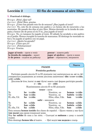 57
Lección 2 El fin de semana al aire libre
1. Practicad el diálogo.
D i e g o: ¡Hola! ¿Qué tal?
J a v i e r: ¡Hola! Bien, gracias.
D i e g o: ¿Cómo has pasado este ﬁn de semana? ¿Has jugado al tenis?
J a v i e r: No, este ﬁn de semana mis padres y yo hemos ido de excursión a las
montañas. He pasado dos días al aire libre. Hemos dormido en la tienda de cam-
paña y hemos ido de pesca al río.Y tú, ¿has jugado al tenis?
D i e g o: No, yo tampoco he jugado al tenis. El sábado he ayudado a mis padres
en el jardín. Hemos recogido la cosecha de manzanas. El domingo he montado en
bici y he jugado al ajedrez con mi papá.
J a v i e r: ¿Quién ha ganado?
D i e g o: ¡Claro que yo!
J a v i e r: ¡Felicitaciones!
D i e g o: Gracias.
jugar al tenis – грати в теніс pescar – ловити рибу
la tienda de campaña – намет jugar al ajedrez – грати в шахи
ir de pesca – ходити на рибалку ganar – перемагати, вигравати
FIJAOS
Pretérito perfecto
Participio pasado дієслів ІІ та ІІІ дієвідмін (які закінчуються на -еr та -ir)
утворюється додаванням до основи дієслова закінчення -ido: tener–tenido,
salir–salido.
Дієслова ir (іти, їхати) та ser (бути) мають такі форми participio pasado:
ir – ido ser – sido
Відмінювання дієслів ІІ та ІІІ дієвідмін
tener – мати
Yo he tenido Nosotros, -as hemos tenido
Tú has tenido Vosotros, -as habéis tenido
Él, ella, Ud. ha tenido Ellos, ellas, Uds. han tenido
salir – виходити
Yo he salido Nosotros, -as hemos salido
Tú has salido Vosotros, -as habéis salido
Él, ella, Ud. ha salido Ellos, ellas, Uds. han salido
Esta semana hemos tenido dos clases de español. – Цього тижня у нас було
(ми мали) два уроки іспанської мови.
Hoy he salido de casa a las siete. – Сьогодні я вийшов з дому о сьомій
годині.
Este domingo hemos ido al teatro. – Цієї неділі ми ходили в театр.
Nuevo
 