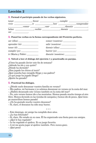 58
Lección 2
2. Formad el participio pasado de los verbos siguientes.
tener , llover , cumplir ,
vivir , ir , leer , comprender
, comer , caer , discutir ,
beber , recibir , dormir ,
ser .
3. Poned los verbos en la forma correspondiente del Pretérito perfecto.
ser (ellos) comer (vosotros)
aprender (tú) salir (nosotros)
tener (él) dormir (ellos)
cumplir (yo) barrer (yo)
ir (Marta y Pablo) discutir (nosotros)
4. Volved a leer el diálogo del ejercicio 1 y practicadlo en parejas.
¿Cómo ha pasado Javier este ﬁn de semana?
¿Adónde ha ido y con quién?
¿Dónde ha dormido?
¿Han jugado los chicos al tenis?
¿Qué cosecha han recogido Diego y sus padres?
¿A qué juego ha jugado Diego?
¿Quién ha ganado?
5. Practicad los diálogos.
– ¿Dónde suele descansar vuestra familia en verano?
– Mis padres, mi hermana y yo solemos descansar en verano en la costa del mar.
– ¿Habéis decansado este verano también en la costa del mar?
– No, este verano hemos ido a las montañas. Hemos pasado mucho tiempo al aire
libre. Hemos dormido en las tiendas de campaña y hemos ido de pesca. ¡Qué tiem-
po maravilloso hemos pasado!
– ¿Os ha gustado mucho vuestro descanso?
– Sí, claro, el descanso ha sido muy bueno.
* * *
– Este domingo, mi amigo ha cumplido doce años.
– ¿Le has felicitado?
– Sí, claro. He estado en su casa. Él ha organizado una ﬁesta para sus amigos.
– ¿Qué le has regalado?
– Le he regalado el ajedrez. Es su juego favorito.
– A mí me gusta jugar al ajedrez también. Pero nunca gano.
– ¡Qué pena!
 