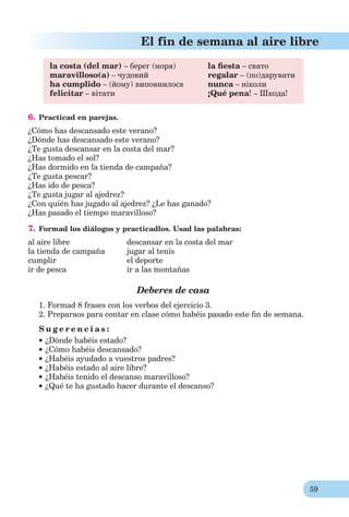 59
El fin de semana al aire libre
la costa (del mar) – берег (моря) la ﬁesta – свято
maravilloso(a) – чудовий regalar – (по)дарувати
ha cumplido – (йому) виповнилося nunca – ніколи
felicitar – вітати ¡Qué pena! – Шкода!
6. Practicad en parejas.
¿Cómo has descansado este verano?
¿Dónde has descansado este verano?
¿Te gusta descansar en la costa del mar?
¿Has tomado el sol?
¿Has dormido en la tienda de campaña?
¿Te gusta pescar?
¿Has ido de pesca?
¿Te gusta jugar al ajedrez?
¿Con quién has jugado al ajedrez? ¿Le has ganado?
¿Has pasado el tiempo maravilloso?
7. Formad los diálogos y practicadlos. Usad las palabras:
al aire libre descansar en la costa del mar
la tienda de campaña jugar al tenis
cumplir el deporte
ir de pesca ir a las montañas
Deberes de casa
1. Formad 8 frases con los verbos del ejercicio 3.
2. Preparaos para contar en clase cómo habéis pasado este ﬁn de semana.
S u g e r e n c i a s :
¿Dónde habéis estado?
¿Cómo habéis descansado?
¿Habéis ayudado a vuestros padres?
¿Habéis estado al aire libre?
¿Habéis tenido el descanso maravilloso?
¿Qué te ha gustado hacer durante el descanso?
 