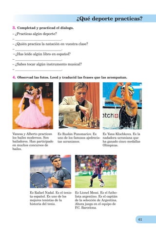 61
¿Qué deporte practicas?
3. Сompletad y practicad el dialogo.
– ¿Practicas algún deporte?
– .
– ¿Quién practica la natación en vuestra clase?
– .
−¿Has leído algún libro en español?
– .
– ¿Sabes tocar algún instrumento musical?
– .
4. Observad las fotos. Leed y traducid las frases que las acompañan.
Vanesa y Alberto practican
los bailes modernos. Son
bailadores. Han participado
en muchos concursos de
bailes.
Es Ruslán Ponomariov. Es
uno de los famosos ajedrecis-
tas ucranianos.
Es Yana Klochkova. Es la
nadadora ucraniana que
ha ganado cinco medallas
Olímpicas.
Es Rafael Nadal. Es el tenis- Es Lionel Messi. Es el futbo-
ta español. Es uno de los lista argentino. Es el capitán
mejores tenistas de la de la selección de Argentina.
historia del tenis. Ahora juega en el equipo de
F.C. Barcelona.
 