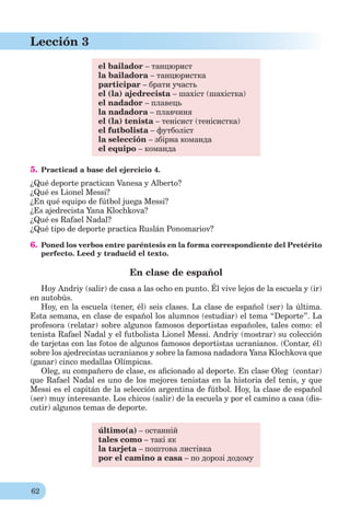 62
Lección 3
el bailador – танцюрист
la bailadora – танцюристка
participar – брати участь
el (la) ajedrecista – шахіст (шахістка)
el nadador – плавець
la nadadora – плавчиня
el (la) tenista – тенісист (тенісистка)
el futbolista – футболіст
la selección – збірна команда
el equipo – команда
5. Practicad a base del ejercicio 4.
¿Qué deporte practican Vanesa y Alberto?
¿Qué es Lionel Messi?
¿En qué equipo de fútbol juega Messi?
¿Es ajedrecista Yana Klochkova?
¿Qué es Rafael Nadal?
¿Qué tipo de deporte practica Ruslán Ponomariov?
6. Poned los verbos entre paréntesis en la forma correspondiente del Pretérito
perfecto. Leed y traducid el texto.
En clase de español
Hoy Andriy (salir) de casa a las ocho en punto. Él vive lejos de la escuela y (ir)
en autobús.
Hoy, en la escuela (tener, él) seis clases. La clase de español (ser) la última.
Esta semana, en clase de español los alumnos (estudiar) el tema “Deporte”. La
profesora (relatar) sobre algunos famosos deportistas españoles, tales como: el
tenista Rafael Nadal y el futbolista Lionel Messi. Andriy (mostrar) su colección
de tarjetas con las fotos de algunos famosos deportistas ucranianos. (Сontar, él)
sobre los ajedrecistas ucranianos y sobre la famosa nadadora Yana Klochkova que
(ganar) cinco medallas Olímpicas.
Oleg, su compañero de clase, es aﬁcionado al deporte. En clase Oleg (contar)
que Rafael Nadal es uno de los mejores tenistas en la historia del tenis, y que
Messi es el capitán de la selección argentina de fútbol. Hoy, la clase de español
(ser) muy interesante. Los chicos (salir) de la escuela y por el camino a casa (dis-
cutir) algunos temas de deporte.
último(a) – останній
tales como – такі як
la tarjeta – поштова листівка
por el camino a casa – по дорозі додому
 