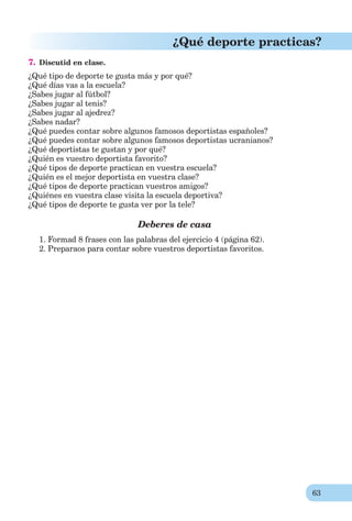 63
¿Qué deporte practicas?
7. Discutid en clase.
¿Qué tipo de deporte te gusta más y por qué?
¿Qué días vas a la escuela?
¿Sabes jugar al fútbol?
¿Sabes jugar al tenis?
¿Sabes jugar al ajedrez?
¿Sabes nadar?
¿Qué puedes contar sobre algunos famosos deportistas españoles?
¿Qué puedes contar sobre algunos famosos deportistas ucranianos?
¿Qué deportistas te gustan y por qué?
¿Quién es vuestro deportista favorito?
¿Qué tipos de deporte practican en vuestra escuela?
¿Quién es el mejor deportista en vuestra clase?
¿Qué tipos de deporte practican vuestros amigos?
¿Quiénes en vuestra clase visita la escuela deportiva?
¿Qué tipos de deporte te gusta ver por la tele?
Deberes de casa
1. Formad 8 frases con las palabras del ejercicio 4 (página 62).
2. Preparaos para contar sobre vuestros deportistas favoritos.
 