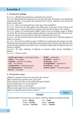 64
Lección 4
1. Practicad el diálogo.
J a v i e r: ¿Dónde has pasado las vacaciones de verano?
C a r l o s: He pasado las vacaciones en la costa del mar. El verano es mi preferida
estación del año, y me gustan las vacaciones de verano. Además, este verano ha
hecho mucho calor.
J a v i e r: ¿Irás a la costa del mar el año que viene también?
C a r l o s: Creo que no. Mis padres han dicho que el año que viene iremos a las
montañas.Y a ti, ¿qué vacaciones te gustan más: las de invierno o de verano?
J a v i e r: Sabes, en verano puedo nadar, tomar el sol en la playa, jugar al fútbol
o al tenis. En invierno me gusta esquiar, patinar y montar en trineo. Ves, las vaca-
ciones de verano son tan buenas como las vacaciones de invierno.
C a r l o s: Sí. En invierno hace mucho frío y hay mucha nieve. ¿Dónde jugarás al
fútbol o al tenis?
J a v i e r: En invierno solemos jugar al fútbol en el gimnasio de nuestra escuela.
También tomamos parte en algunos campeonatos de la escuela. En todas las esta-
ciones del año podemos descansar bien y practicar algún tipo de deporte para ser
fuertes y hábiles.
C a r l o s: Sí, claro. Además, el deporte es nuestra salud, fuerza, habilidad y
belleza.
J a v i e r: ¡Tienes razón!
el año que viene – наступного року
sabes – (ти) знаєш
esquiar – ходити на лижах
ves – (ти) бачиш
el gimnasio – спортивна зала
el campeonato – чемпіонат
fuerte – сильний
hábil – спритний
la salud – здоров’я
la fuerza – сила
la habilidad – спритність
la belleza – краса
tienes razón – ти маєш рацію
2. Practicad en clase.
¿Dónde ha pasado Carlos las vacaciones de verano?
¿Qué vacaciones le gustan más y por qué?
¿Cuál estación del año es más preferida para Carlos?
¿Cómo puede pasar el verano Javier?
¿Qué le gusta hacer en invierno?
¿Dónde suele jugar Javier al fútbol en invierno?
¿Qué es el deporte para Carlos y Javier?
FIJAOS
Запам’ятайте такі дієслова, що мають особливу форму participio pasado:
decir – dicho ver – visto
hacer – hecho poner – puesto
escribir – escrito volver – vuelto
Nuevo
 