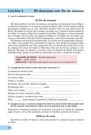 66
Lección 4 Mi descanso este fin de semana
4. Leed y traducid el texto.
El fin de semana
Me llamo Andriy. Los ﬁnes de semana, mis padres, mi hermana menor Olga y
yo solemos descansar en la casa de nuestros abuelos. Este ﬁn de semana hemos
descansado también en su casa. Nuestros abuelos viven en una aldea cerca de
Rivne. El sábado ha hecho buen tiempo, ha hecho sol, y nosotros hemos jugado al
aire libre. La mamá y Olga han montado en bicicleta. El papá y yo hemos paseado
por el bosque. Por la tarde, he jugado al fútbol en el estadio con los chicos que
viven en esta aldea. A las ocho hemos desayunado, y nos hemos acostado a las diez.
El domingo nos hemos levantado tarde. La mamá nos ha preparado el desayu-
no. Olga y sus amigas han escuchado la música y han tocado la guitarra. Olga
sabe tocar la guitarra muy bien, porque ha ido a la escuela de música. Por la tar-
de, después de cenar, mi mamá y Olga han visto por la tele las noticias y una
película. Mi papá, mi abuelo y yo hemos visto un partido de fútbol. Nos hemos
acostado tarde, porque el partido ha terminado a las diez y media de la noche.
el partido de fútbol – футбольний матч
saber – знати, уміти
sabe tocar – вона (він) вміє грати (на музичному інструменті)
5. Completad las frases a base del texto (ejercicio 4) .
La familia de Andriy suele .
Este ﬁn de semana ellos .
La mamá y Olga .
Andriy y su papá .
El sábado, por la tarde, Andriy ha jugado .
El domingo ellos tarde.
Olga y sus amigas .
Después de cenar, la mamá y Olga .
Andriy, su papá y su abuelo han visto .
Ellos tarde, porque el partido de fútbol ha terminado .
6. Imaginaos que a vuestros amigos les interesa cómo habéis descansado este
fin de semana. Inventad un relato con las palabras que se dan abajo.
despertarse, levantarse, pasear por el parque, ir de pesca, la tienda de campaña,
jugar al tenis, ver la tele, acostarse, montar en bicicleta, escuchar la música
Deberes de casa
Escribid un relato (8 frases) a base del ejercicio 6 y preparaos para contarlo
en clase.
 