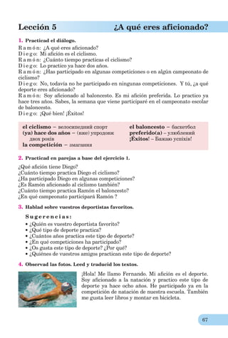 67
Lección 5 ¿A qué eres aficionado?
1. Practicad el diálogo.
R a m ó n: ¿A qué eres aﬁcionado?
D i e g o: Mi aﬁción es el ciclismo.
R a m ó n: ¿Cuánto tiempo practicas el ciclismo?
D i e g o: Lo practico ya hace dos años.
R a m ó n: ¿Has participado en algunas competiciones o en algún campeonato de
ciclismo?
D i e g o: No, todavía no he participado en ningunas competiciones. Y tú, ¿a qué
deporte eres aﬁcionado?
R a m ó n: Soy aﬁcionado al baloncesto. Es mi aﬁción preferida. Lo practico ya
hace tres años. Sabes, la semana que viene participaré en el campeonato escolar
de baloncesto.
D i e g o: ¡Qué bien! ¡Éxitos!
el ciclismo − велосипедний спорт
(ya) hace dos años − (вже) упродовж
двох років
la competición − змагання
el baloncesto − баскетбол
preferido(a) – улюблений
¡Éxitos! – Бажаю успіхів!
2. Practicad en parejas a base del ejercicio 1.
¿Qué aﬁción tiene Diego?
¿Cuánto tiempo practica Diego el ciclismo?
¿Ha participado Diego en algunas competiciones?
¿Es Ramón aﬁcionado al ciclismo también?
¿Cuánto tiempo practica Ramón el baloncesto?
¿En qué campeonato participará Ramón ?
3. Hablad sobre vuestros deportistas favoritos.
S u g e r e n c i a s :
¿Quién es vuestro deportista favorito?
¿Qué tipo de deporte practica?
¿Cuántos años practica este tipo de deporte?
¿En qué competiciones ha participado?
¿Os gusta este tipo de deporte? ¿Por qué?
¿Quiénes de vuestros amigos practican este tipo de deporte?
4. Observad las fotos. Leed y traducid los textos.
¡Hola! Me llamo Fernando. Mi aﬁción es el deporte.
Soy aﬁcionado a la natación y practico este tipo de
deporte ya hace ocho años. He participado ya en la
competición de natación de nuestra escuela. También
me gusta leer libros y montar en bicicleta.
 