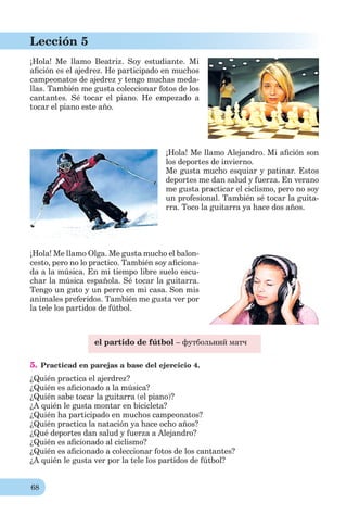 68
Lección 5
¡Hola! Me llamo Beatriz. Soy estudiante. Mi
aﬁción es el ajedrez. He participado en muchos
campeonatos de ajedrez y tengo muchas meda-
llas. También me gusta coleccionar fotos de los
cantantes. Sé tocar el piano. He empezado a
tocar el piano este año.
¡Hola! Me llamo Alejandro. Mi aﬁción son
los deportes de invierno.
Me gusta mucho esquiar y patinar. Estos
deportes me dan salud y fuerza. En verano
me gusta practicar el ciclismo, pero no soy
un profesional. También sé tocar la guita-
rra. Toco la guitarra ya hace dos años.
¡Hola! Me llamo Olga. Me gusta mucho el balon-
cesto, pero no lo practico. También soy aﬁciona-
da a la música. En mi tiempo libre suelo escu-
char la música española. Sé tocar la guitarra.
Tengo un gato y un perro en mi casa. Son mis
animales preferidos. También me gusta ver por
la tele los partidos de fútbol.
el partido de fútbol – футбольний матч
5. Practicad en parejas a base del ejercicio 4.
¿Quién practica el ajerdrez?
¿Quién es aﬁcionado a la música?
¿Quién sabe tocar la guitarra (el piano)?
¿A quién le gusta montar en bicicleta?
¿Quién ha participado en muchos campeonatos?
¿Quién practica la natación ya hace ocho años?
¿Qué deportes dan salud y fuerza a Alejandro?
¿Quién es aﬁcionado al ciclismo?
¿Quién es aﬁcionado a coleccionar fotos de los cantantes?
¿A quién le gusta ver por la tele los partidos de fútbol?
 