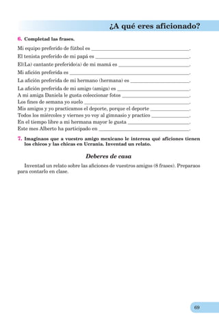 69
¿A qué eres aficionado?
6. Completad las frases.
Mi equipo preferido de fútbol es .
El tenista preferido de mi papá es .
El(La) cantante preferido(a) de mi mamá es .
Mi aﬁción preferida es .
La aﬁción preferida de mi hermano (hermana) es .
La aﬁción preferida de mi amigo (amiga) es .
A mi amiga Daniela le gusta coleccionar fotos .
Los ﬁnes de semana yo suelo .
Mis amigos y yo practicamos el deporte, porque el deporte .
Todos los miércoles y viernes yo voy al gimnasio y practico .
En el tiempo libre a mi hermana mayor le gusta .
Este mes Alberto ha participado en .
7. Imaginaos que a vuestro amigo mexicano le interesa qué aficiones tienen
los chicos y las chicas en Ucrania. Inventad un relato.
Deberes de casa
Inventad un relato sobre las aﬁciones de vuestros amigos (8 frases). Preparaos
para contarlo en clase.
 