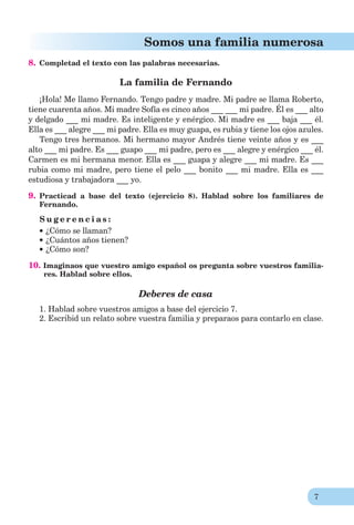 7
Somos una familia numerosa
8. Completad el texto con las palabras necesarias.
La familia de Fernando
¡Hola! Me llamo Fernando. Tengo padre y madre. Mi padre se llama Roberto,
tiene cuarenta años. Mi madre Sofía es cinco años ___ ___ mi padre. Él es ___ alto
y delgado ___ mi madre. Es inteligente y enérgico. Mi madre es ___ baja ___ él.
Ella es ___ alegre ___ mi padre. Ella es muy guapa, es rubia y tiene los ojos azules.
Tengo tres hermanos. Mi hermano mayor Andrés tiene veinte años y es ___
alto ___ mi padre. Es ___ guapo ___ mi padre, pero es ___ alegre y enérgico ___ él.
Carmen es mi hermana menor. Ella es ___ guapa y alegre ___ mi madre. Es ___
rubia como mi madre, pero tiene el pelo ___ bonito ___ mi madre. Ella es ___
estudiosa y trabajadora ___ yo.
9. Practicad a base del texto (ejercicio 8). Hablad sobre los familiares de
Fernando.
S u g e r e n c i a s :
¿Cómo se llaman?
¿Cuántos años tienen?
¿Cómo son?
10. Imaginaos que vuestro amigo español os pregunta sobre vuestros familia-
res. Hablad sobre ellos.
Deberes de casa
1. Hablad sobre vuestros amigos a base del ejercicio 7.
2. Escribid un relato sobre vuestra familia y preparaos para contarlo en clase.
 