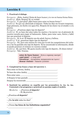 70
Lección 6
1. Practicad el diálogo.
S e r g u i y : ¡Hola, Andriy! Estás de buen humor y te veo en buena forma física.
A n d r i y: ¡Hola, Serguiy! Sí, es verdad.
S e r g u i y : Y ¿qué pasa? ¿Qué haces para estar en buena forma ?
A n d r i y: Es que soy aﬁcionado al deporte. Todos los días me levanto temprano,
hago gimnasia, me ducho con agua fría. Después de las clases voy al estadio o a la
piscina.
S e r g u i y : ¿Practicas algún tipo de deporte?
A n d r i y: Sí, ya hace dos años todos los martes y los jueves voy al gimnasio de
nuestra escuela para jugar al baloncesto. Sabes, para estar sano, fuerte y hábil
hay que practicar el deporte.
S e r g u i y : Sí, lo sé. El deporte nos da salud, fuerza y belleza.
A n d r i y: Y tú, ¿practicas algún tipo de deporte?
S e r g u i y : No, pero este martes he visto por la tele las competiciones del ciclis-
mo y me ha gustado este tipo de deporte. Ya he encontrado la información, dónde
se puede practicar el ciclismo en nuestra ciudad.
A n d r i y: Ah, qué bien. Me gusta mucho este tipo de deporte. ¡Te deseo éxitos!
S e r g u i y : Vale. Gracias.
estar de buen humor – бути в гарному настрої
¿qué pasa? – у чому річ?
enсontrar – зустрічати; натрапляти на (щось)
desear (éxitos) – бажати (успіхів)
2. Completad las frases a base del ejercicio 1.
Para estar en forma, Andriy .
Ya hace dos años Andriy .
Para estar sano, .
A Serguiy le han gustado .
Serguiy ha encontrado .
3. Sustituid las palabras en negrilla por los pronombres lo, los, la, las.
Contestad a las preguntas y practicad en parejas según el modelo.
M o d e l o: – ¿Practicas el deporte?
– Sí, lo practico.
– ¿Practicas el deporte?
– .
– ¿Ves la tele todos los días?
– .
– ¿Tienes las fotos de los futbolistas españoles?
– .
 