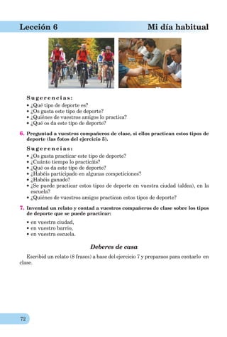 72
Lección 6 Mi día habitual
S u g e r e n c i a s :
¿Qué tipo de deporte es?
¿Os gusta este tipo de deporte?
¿Quiénes de vuestros amigos lo practica?
¿Qué os da este tipo de deporte?
6. Preguntad a vuestros compañeros de clase, si ellos practican estos tipos de
deporte (las fotos del ejercicio 5).
S u g e r e n c i a s :
¿Os gusta practicar este tipo de deporte?
¿Cuánto tiempo lo practicáis?
¿Qué os da este tipo de deporte?
¿Habéis participado en algunas competiciones?
¿Habéis ganado?
¿Se puede practicar estos tipos de deporte en vuestra ciudad (aldea), en la
escuela?
¿Quiénes de vuestros amigos practican estos tipos de deporte?
7. Inventad un relato y contad a vuestros compañeros de clase sobre los tipos
de deporte que se puede practicar:
en vuestra ciudad,
en vuestro barrio,
en vuestra escuela.
Deberes de casa
Escribid un relato (8 frases) a base del ejercicio 7 y preparaos para contarlo en
clase.
 