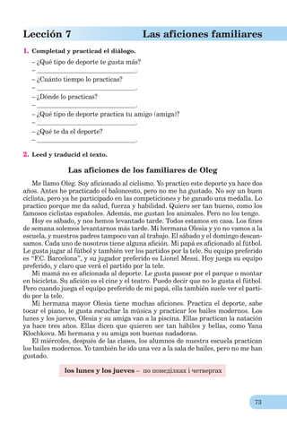 73
Lección 7 Las aficiones familiares
1. Completad y practicad el diálogo.
– ¿Qué tipo de deporte te gusta más?
– .
– ¿Cuánto tiempo lo practicas?
– .
– ¿Dónde lo practicas?
– .
– ¿Qué tipo de deporte practica tu amigo (amiga)?
– .
– ¿Qué te da el deporte?
– .
2. Leed y traducid el texto.
Las aficiones de los familiares de Oleg
Me llamo Oleg. Soy aﬁcionado al ciclismo. Yo practico este deporte ya hace dos
años. Antes he practicado el baloncesto, pero no me ha gustado. No soy un buen
ciclista, pero ya he participado en las competiciones y he ganado una medalla. Lo
practico porque me da salud, fuerza y habilidad. Quiero ser tan bueno, como los
famosos ciclistas españoles. Además, me gustan los animales. Pero no los tengo.
Hoy es sábado, y nos hemos levantado tarde. Todos estamos en casa. Los ﬁnes
de semana solemos levantarnos más tarde. Mi hermana Olesia y yo no vamos a la
escuela, y nuestros padres tampoco van al trabajo. El sábado y el domingo descan-
samos. Cada uno de nosotros tiene alguna aﬁción. Mi papá es aﬁcionado al fútbol.
Le gusta jugar al fútbol y también ver los partidos por la tele. Su equipo preferido
es “F.C. Barcelona”, y su jugador preferido es Lionel Messi. Hoy juega su equipo
preferido, y claro que verá el partido por la tele.
Mi mamá no es aﬁcionada al deporte. Le gusta pasear por el parque o montar
en bicicleta. Su aﬁción es el cine y el teatro. Puedo decir que no le gusta el fútbol.
Pero cuando juega el equipo preferido de mi papá, ella también suele ver el parti-
do por la tele.
Mi hermana mayor Olesia tiene muchas aﬁciones. Practica el deporte, sabe
tocar el piano, le gusta escuchar la música y practicar los bailes modernos. Los
lunes y los jueves, Olesia y su amiga van a la piscina. Ellas practican la natación
ya hace tres años. Ellas dicen que quieren ser tan hábiles y bellas, como Yana
Klochkova. Mi hermana y su amiga son buenas nadadoras.
El miércoles, después de las clases, los alumnos de nuestra escuela practican
los bailes modernos. Yo también he ido una vez a la sala de bailes, pero no me han
gustado.
los lunes y los jueves – по понеділках і четвергах
 