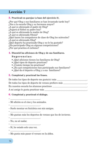 74
Lección 7
3. Practicad en parejas (a base del ejercicio 2).
¿Por qué Oleg y sus familiares se han levantado tarde hoy?
¿Van a la escuela Oleg y su hermana mayor?
¿A qué es aﬁcionado el padre de Oleg?
¿Jugará al fútbol su padre hoy?
¿A qué es aﬁcionada la madre de Oleg?
¿A qué es aﬁcionada Olesia?
¿Qué hacen los compañeros de clase de Oleg los miércoles?
¿A qué es aﬁcionado Oleg?
¿Qué deporte ha practicado Oleg y no le ha gustado?
¿Ha participado Oleg en algunas competiciones?
¿Por qué practica el ciclismo?
4. Discutid las aficiones de Oleg y de sus familiares.
S u g e r e n c i a s :
¿Qué aﬁciones tienen los familiares de Oleg?
¿Qué tipos de deporte practican?
¿Cuánto tiempo los practican?
¿En qué competiciones han participado sus familiares?
¿Qué da el deporte a Oleg y a sus familiares?
5. Completad y practicad las frases.
De todos los tipos de deporte me gusta(n) más .
De todos los tipos de deporte de verano preﬁero más .
En nuestra escuela los alumnos practican .
A mi amigo le gusta practicar más .
6. Completad y practicad el diálogo.
– .
– Mi aﬁción es el cine y los animales.
– .
– Suelo montar en bicicleta con mis amigos.
– .
– Me gustan más los deportes de verano que los de invierno.
– .
– No, no sé nadar.
– .
– Sí, he estado solo una vez.
– .
– Me gusta más pasar el verano en la aldea.
 