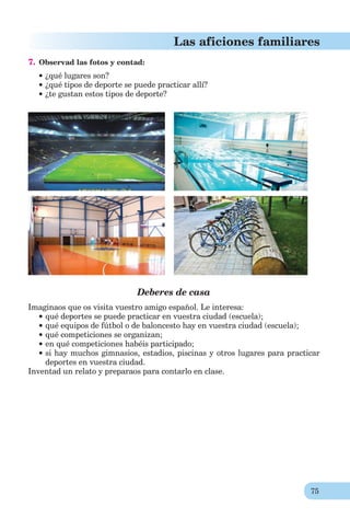 75
Las aficiones familiares
7. Observad las fotos y contad:
¿qué lugares son?
¿qué tipos de deporte se puede practicar allí?
¿te gustan estos tipos de deporte?
Deberes de casa
Imaginaos que os visita vuestro amigo español. Le interesa:
qué deportes se puede practicar en vuestra ciudad (escuela);
qué equipos de fútbol o de baloncesto hay en vuestra ciudad (escuela);
qué competiciones se organizan;
en qué competiciones habéis participado;
si hay muchos gimnasios, estadios, piscinas y otros lugares para practicar
deportes en vuestra ciudad.
Inventad un relato y preparaos para contarlo en clase.
 