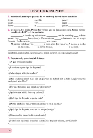 76
TEST DE RESUMEN
1. Formad el participio pasado de los verbos y haced frases con ellos.
tener escribir poner
decir ver jugar
hacer ir ganar
2. Completad el texto. Poned los verbos que se dan abajo en la forma corres-
pondiente del Pretérito perfecto.
___________ a las siete y veinticinco. __________, me he vestido y ____ a desa-
yunar. Hoy ________ buen tiempo. Esta mañana ______ a la escuela con mi amiga
Susana . En la escuela _______________ seis clases.
Mi amiga Catalina y yo _________ a casa a las dos y cuarto. A las dos y media
_________ en la cocina. ______ la tarea de casa. ______________ a las diez.
acostarse, escribir, tener, levantarse, hacer, lavarse, ir, comer, regresar, ir
3. Completad y practicad el diálogo.
– ¿A qué eres aﬁcionado?
– .
–¿Practicas algún tipo de deporte?
– .
–¿Sabes jugar al tenis (nadar)?
– .
–¿Qué te gusta hacer más: ver un partido de fútbol por la tele o jugar con tus
amigos al aire libre?
– .
–¿Por qué tenemos que practicar el deporte?
– .
–¿Quieres ser hábil, fuerte y bello(a)?
– .
–¿Qué tipo de deporte te gusta más?
– .
–¿Dónde preﬁeres nadar más: en el mar o en la piscina?
– .
–¿Qué tipo de deporte practica tu amigo (amiga)?
– .
–¿Cómo sueles pasar tu tiempo de ocio?
– .
–¿Cuáles son vuestras aﬁciones familiares: de papá (mamá, hermanos)?
– .
 