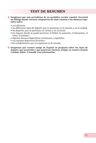 77
TEST DE RESUMEN
4. Imaginaos que sois periodistas de un periódico escolar español. Inventad
un diálogo donde vuestros compañeros de clase cuentan a los alumnos espa-
ñoles sobre:
sus aﬁciones;
los diferentes tipos de deporte que se practican en la escuela y en la ciudad;
los deportes que se practican en verano y en invierno;
los lugares donde se puede practicar el fútbol, la natación, el baloncesto, el
tenis, el ciclismo;
algunos famosos deportistas ucranianos y españoles;
sus equipos deportivos favoritos;
las competiciones que se organizan en la escuela.
5. Imaginaos que vuestro amigo de España os pregunta sobre los tipos de
deporte que practicáis y que practican vuestros amigos en vuestra escuela
(ciudad, aldea). Contadle esta información.
 