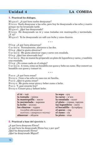 78
Unidad 4 LA COMIDA
1. Practicad los diálogos.
M i g u e l: ¿A qué hora sueles desayunar?
E l e n a: Suelo desayunar a las ocho, pero hoy he desayunado a las ocho y cuarto
porque me he levantado tarde.
M i g u e l: ¿Qué has desayunado?
E l e n a: He desayunado un té y unas tostadas con mantequilla y mermelada.
¿Y tú?
M i g u e l: Yo he desayunado un café con leche y unos churros.
* * *
O l e g: ¿A qué hora almuerzas?
C a r m e n: Normalmente, almuerzo a las dos.
O l e g: ¿Qué te gusta almorzar?
C a r m e n: Me gusta almorzar sopa y carne con ensalada.
O l e g: ¿Qué has almorzado hoy?
C a r m e n: Hoy mi mamá ha preparado un plato de legumbres y carne, y también
una ensalada.
O l e g: ¿No comes nada en el colegio?
C a r m e n: A veces, como un bocadillo con queso y bebo un zumo. Hoy comeré un
bocadillo con queso y tomaré té.
* * *
Pa c o: ¿A qué hora cenas?
D e n y s: Ceno a las ocho en casa con mi familia.
Pa c o: ¿Qué te gusta cenar?
D e n y s: Me gusta cenar pizza y beber zumo o leche.
Pa c o: Y ¿qué cenarás hoy?
D e n y s: Cenaré piza y beberé leche.
el té – чай la sopa – суп
la tostada – грінка la carne – м’ясо
la mantequilla – масло la ensalada – салат
la mermelada – варення el plato – страва; тарілка
la leche – молоко las legumbres – овочі
los churros – чуррос el bocadillo – бутерброд
(солодка обсмажена el queso – сир
випічка з заварного тіста) el zumo – сік
almorzar – обідати la pizza – піца
2. Practicad a base del ejercicio 1.
¿A qué hora desayuna Elena?
¿A qué hora ha desayunado Elena hoy y por qué?
¿Qué ha desayunado Elena?
¿Qué ha desayunado Miguel?
 