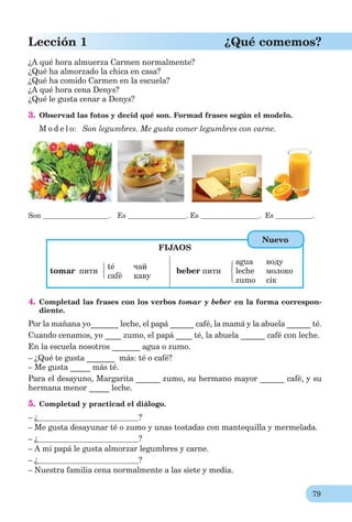 79
Lección 1 ¿Qué comemos?
¿A qué hora almuerza Carmen normalmente?
¿Qué ha almorzado la chica en casa?
¿Qué ha comido Carmen en la escuela?
¿A qué hora cena Denys?
¿Qué le gusta cenar a Denys?
3. Observad las fotos y decid qué son. Formad frases según el modelo.
M o d e l o: Son legumbres. Me gusta comer legumbres con carne.
Son . Es . Es . Es .
FIJAOS
tomar пити
té чай
café каву
beber пити
agua воду
leche молоко
zumo сік
4. Completad las frases con los verbos tomar y beber en la forma correspon-
diente.
Por la mañana yo_______ leche, el papá ______ café, la mamá y la abuela ______ té.
Cuando cenamos, yo ____ zumo, el papá ____ té, la abuela ______ café con leche.
En la escuela nosotros _______ agua o zumo.
– ¿Qué te gusta _______ más: té o café?
– Me gusta _____ más té.
Para el desayuno, Margarita ______ zumo, su hermano mayor ______ café, y su
hermana menor _____ leche.
5. Completad y practicad el diálogo.
– ¿ ?
– Me gusta desayunar té o zumo y unas tostadas con mantequilla y mermelada.
– ¿ ?
– A mi papá le gusta almorzar legumbres y carne.
– ¿ ?
– Nuestra familia cena normalmente a las siete y media.
Nuevo
 