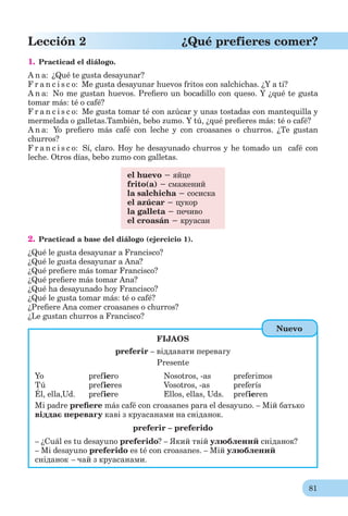 81
Lección 2 ¿Qué prefieres comer?
1. Practicad el diálogo.
A n a: ¿Qué te gusta desayunar?
F r a n c i s c o: Me gusta desayunar huevos fritos con salchichas. ¿Y a ti?
A n a: No me gustan huevos. Preﬁero un bocadillo con queso. Y ¿qué te gusta
tomar más: té o café?
F r a n c i s c o: Me gusta tomar té con azúcar y unas tostadas con mantequilla y
mermelada o galletas.También, bebo zumo. Y tú, ¿qué preﬁeres más: té o café?
A n a: Yo preﬁero más café con leche y con croasanes o churros. ¿Te gustan
churros?
F r a n c i s c o: Sí, claro. Hoy he desayunado churros y he tomado un café con
leche. Otros días, bebo zumo con galletas.
el huevo − яйце
frito(a) − смажений
la salchicha − сосиска
el azúcar − цукор
la galleta − печиво
el croasán − круасан
2. Practicad a base del diálogo (ejercicio 1).
¿Qué le gusta desayunar a Francisco?
¿Qué le gusta desayunar a Ana?
¿Qué preﬁere más tomar Francisco?
¿Qué preﬁere más tomar Ana?
¿Qué ha desayunado hoy Francisco?
¿Qué le gusta tomar más: té o café?
¿Preﬁere Ana comer croasanes o churros?
¿Le gustan churros a Francisco?
FIJAOS
preferir – віддавати перевагу
Presente
Yo prefiero Nosotros, -as preferimos
Tú prefieres Vosotros, -as preferís
Él, ella,Ud. prefiere Ellos, ellas, Uds. prefieren
Mi padre preﬁere más café con croasanes para el desayuno. – Мій батько
віддає перевагу каві з круасанами на сніданок.
preferir – preferido
– ¿Cuál es tu desayuno preferido? – Який твій улюблений сніданок?
– Mi desayuno preferido es té con croasanes. – Мій улюблений
сніданок – чай з круасанами.
Nuevo
 