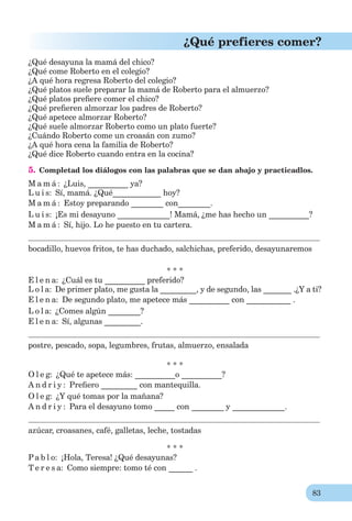 83
¿Qué prefieres comer?
¿Qué desayuna la mamá del chico?
¿Qué come Roberto en el colegio?
¿A qué hora regresa Roberto del colegio?
¿Qué platos suele preparar la mamá de Roberto para el almuerzo?
¿Qué platos preﬁere comer el chico?
¿Qué preﬁeren almorzar los padres de Roberto?
¿Qué apetece almorzar Roberto?
¿Qué suele almorzar Roberto como un plato fuerte?
¿Cuándo Roberto come un croasán con zumo?
¿A qué hora cena la familia de Roberto?
¿Qué dice Roberto cuando entra en la cocina?
5. Completad los diálogos con las palabras que se dan abajo y practicadlos.
M a m á : ¿Luis, __________ ya?
L u i s: Sí, mamá. ¿Qué____________ hoy?
M a m á : Estoy preparando ________ con________.
L u i s: ¡Es mi desayuno _____________! Mamá, ¿me has hecho un __________?
M a m á : Sí, hijo. Lo he puesto en tu cartera.
bocadillo, huevos fritos, te has duchado, salchichas, preferido, desayunaremos
* * *
E l e n a: ¿Cuál es tu __________ preferido?
L o l a: De primer plato, me gusta la _________, y de segundo, las _______ .¿Y a ti?
E l e n a: De segundo plato, me apetece más __________ con ___________ .
L o l a: ¿Comes algún ________?
E l e n a: Sí, algunas _________.
postre, pescado, sopa, legumbres, frutas, almuerzo, ensalada
* * *
O l e g: ¿Qué te apetece más: __________o __________?
A n d r i y : Preﬁero _________ con mantequilla.
O l e g: ¿Y qué tomas por la mañana?
A n d r i y : Para el desayuno tomo _____ con ________ y _____________.
azúcar, croasanes, café, galletas, leche, tostadas
* * *
Pa b l o: ¡Hola, Teresa! ¿Qué desayunas?
T e r e s a: Como siempre: tomo té con ______ .
 