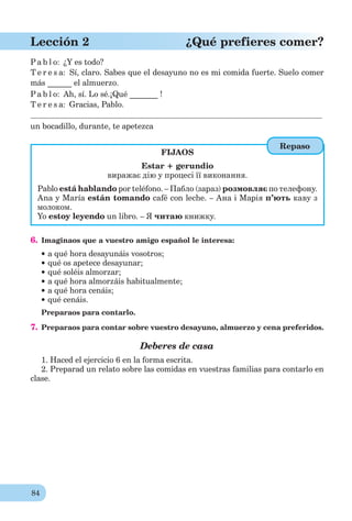 84
Lección 2 ¿Qué prefieres comer?
Pa b l o: ¿Y es todo?
T e r e s a: Sí, claro. Sabes que el desayuno no es mi comida fuerte. Suelo comer
más ______ el almuerzo.
Pa b l o: Ah, sí. Lo sé.¡Qué _______ !
T e r e s a: Gracias, Pablo.
un bocadillo, durante, te apetezca
FIJAOS
Estar + gerundio
виражає дію у процесі її виконання.
Pablo está hablando por teléfono. – Пабло (зараз) розмовляє по телефону.
Ana y María están tomando café con leche. – Ана і Марія п’ють каву з
молоком.
Yo estoy leyendo un libro. – Я читаю книжку.
6. Imaginaos que a vuestro amigo español le interesa:
a qué hora desayunáis vosotros;
qué os apetece desayunar;
qué soléis almorzar;
a qué hora almorzáis habitualmente;
a qué hora cenáis;
qué cenáis.
Preparaos para contarlo.
7. Preparaos para contar sobre vuestro desayuno, almuerzo y cena preferidos.
Deberes de casa
1. Haced el ejercicio 6 en la forma escrita.
2. Preparad un relato sobre las comidas en vuestras familias para contarlo en
clase.
Repaso
 