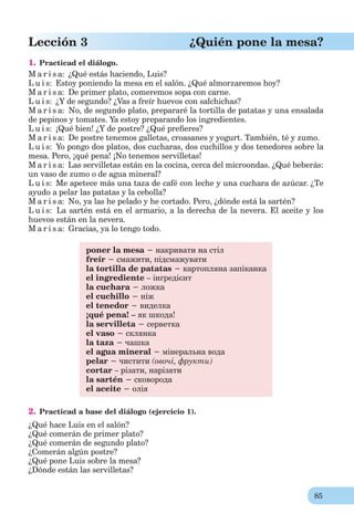 85
Lección 3 ¿Quién pone la mesa?
1. Practicad el diálogo.
M a r i s a: ¿Qué estás haciendo, Luis?
L u i s: Estoy poniendo la mesa en el salón. ¿Qué almorzaremos hoy?
M a r i s a: De primer plato, comeremos sopa con carne.
L u i s: ¿Y de segundo? ¿Vas a freír huevos con salchichas?
M a r i s a: No, de segundo plato, prepararé la tortilla de patatas y una ensalada
de pepinos y tomates. Ya estoy preparando los ingredientes.
L u i s: ¡Qué bien! ¿Y de postre? ¿Qué preﬁeres?
M a r i s a: De postre tenemos galletas, croasanes y yogurt. También, té y zumo.
L u i s: Yo pongo dos platos, dos cucharas, dos cuchillos y dos tenedores sobre la
mesa. Pero, ¡qué pena! ¡No tenemos servilletas!
M a r i s a: Las servilletas están en la cocina, cerca del microondas. ¿Qué beberás:
un vaso de zumo o de agua mineral?
L u i s: Me apetece más una taza de café con leche y una cuchara de azúcar. ¿Te
ayudo a pelar las patatas y la cebolla?
M a r i s a: No, ya las he pelado y he cortado. Pero, ¿dónde está la sartén?
L u i s: La sartén está en el armario, a la derecha de la nevera. El aceite y los
huevos están en la nevera.
M a r i s a: Gracias, ya lo tengo todo.
poner la mesa − накривати на стіл
freír − смажити, підсмажувати
la tortilla de patatas − картопляна запіканка
el ingrediente – інгредієнт
la cuchara − ложка
el cuchillo − ніж
el tenedor − виделка
¡qué pena! – як шкода!
la servilleta − серветка
el vaso − склянка
la taza − чашка
el agua mineral − мінеральна вода
pelar − чистити (овочі, фрукти)
cortar – різати, нарізати
la sartén − сковорода
el aceite − олія
2. Practicad a base del diálogo (ejercicio 1).
¿Qué hace Luis en el salón?
¿Qué comerán de primer plato?
¿Qué comerán de segundo plato?
¿Comerán algún postre?
¿Qué pone Luis sobre la mesa?
¿Dónde están las servilletas?
 