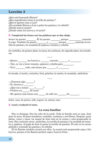 86
Lección 3
¿Qué está buscando Marisa?
¿Qué ingredientes tiene la tortilla de patatas ?
¿Qué le apetece más a Luis?
¿Ha ayudado Marisa a Luis a pelar las patatas y la cebolla?
¿Dónde está la sartén?
¿Dónde están los huevos y el aceite?
3. Completad las frases con las palabras que se dan abajo.
Javier ha puesto ________. Él ha puesto ________, porque ___________ comerán
la sopa. También ha puesto ________ y ________, porque _______ comerán la tor-
tilla de patatas y la ensalada de pepinos, tomates y cebolla.
los cuchillos, de primer plato, la mesa, las cucharas, de segundo plato, los tenedo-
res
* * *
– Quiero ________ los huevos y _______, necesito ________ y _________.
– Vale, yo voy a lavar tomates, pepinos y cebolla para _________.
– Ya lo ________ todo, solo tienes que ________ y _________.
he lavado, el aceite, cortarlos, freír, pelarlos, la sartén, la ensalada, salchichas
* * *
– ¿Tenemos algo _______?
– Sí, churros y ________.
– ¿Qué vás a tomar: ____ o ______?
– Preﬁero un ______ de zumo.
– Me apetece más tomar una ______ de café con _______ sin ________.
leche, vaso, de postre, café, yogurt, té, azúcar, taza
4. Leed y traducid el texto.
La cena familiar
Hoy es domingo. Son las ocho de la tarde. Toda la familia está en casa. José
pone la mesa. Él pone tenedores, cuchillos, cucharas y servilletas. Después, pone
platos, vasos y tazas. La mamá de José está en la cocina y está preparando la
cena. Hoy comerán carne, salchichas, la tortilla de patatas y la ensalada de toma-
tes y pepinos. Al papá de José le gusta la tortilla de patatas. Él está en la cocina
pelando y cortando las patatas y la cebolla.
El tío Ramón también cenará con ellos. La mamá está preparando sopa y fríe
huevos, porque el tío Ramón preﬁere sopa y huevos fritos.
 