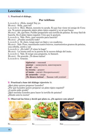 88
Lección 4
1. Practicad el diálogo.
Por teléfono
L e a n d r o: ¡Hola, mamá! Soy yo.
M a m á : Hola, ¿qué tal?
L e a n d r o: Bien. Mamá, necesito tu ayuda. Es que hoy viene mi amigo de Ucra-
nia. Yo quiero preparale algún plato típico español y no sé qué hacer.
M a m á : Ah, qué bien. Puedes prepararle una tortilla de patatas. Es muy fácil de
hacerla. Es el plato típico español. Creo que le gustará.
L e a n d r o: Vale. Pero, ¿qué necesito para hacerla?
M a m á : ¿Puedes anotarlo todo?
L e a n d r o: Sí, claro, tengo aquí un lápiz y un cuaderno.
M a m á : Vale. Pues, necesitarás cuatro huevos, cuartocientos gramos de patatas,
una cebolla, aceite y sal.
L e a n d r o: ¿Es todo? ¿Y cómo la hago?
M a m á : La receta está en la puerta de la nevera debajo del imán.
L e a n d r o: Vale. Si tengo una pregunta, te llamaré.
M a m á : De acuerdo. ¡Te deseo éxitos!
L e a n d r o: Gracias.
típico(a) – типовий
anotar – записувати, занотовувати
la sal – сіль
la receta – рецепт
el imán – магніт (декоративний)
de acuerdo – згода
¡Te deseo éxitos! – Бажаю тобі успіхів!
2. Practicad a base del diálogo (ejercicio 1).
¿Qué plato quiere preparar Leandro?
¿Por qué Leandro quiere preparar un plato típico español?
¿A quién pide ayuda?
¿Qué necesita Leandro para hacer la tortilla de patatas?
¿Dónde está la receta?
3. Observad las fotos y decid qué plato es. ¿Os apetece este plato?
Es . Es . Son .
 