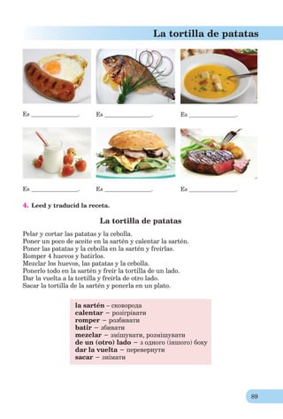 89
La tortilla de patatas
Es . Es . Es .
Es . Es . Es .
4. Leed y traducid la receta.
La tortilla de patatas
Pelar y cortar las patatas y la cebolla.
Poner un poco de aceite en la sartén y calentar la sartén.
Poner las patatas y la cebolla en la sartén y freírlas.
Romper 4 huevos y batirlos.
Mezclar los huevos, las patatas y la cebolla.
Ponerlo todo en la sartén y freír la tortilla de un lado.
Dar la vuelta a la tortilla y freírla de otro lado.
Sacar la tortilla de la sartén y ponerla en un plato.
la sartén – сковорода
calentar − розігрівати
romper − розбивати
batir − збивати
mezclar − змішувати, розмішувати
de un (otro) lado − з одного (іншого) боку
dar la vuelta − перевернути
sacar − знімати
 