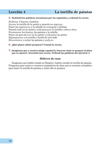 90
Lección 4 La tortilla de patatas
5. Sustituid las palabras ucranianas por las españolas y ordenad la receta.
Розбити 4 huevos y batirlos.
Зняти la tortilla de la sartén y ponerla en тарілку.
Poner las картоплю y la cebolla en сковороду y freírlas.
Ponerlo todo en la sartén y підсмажити la tortilla з одного боку.
Розмішати los huevos, las patatas y la cebolla.
Poner un poco de олії en la sartén y підігріти la sartén.
Перевернути a la tortilla y freírla de otro lado.
Почистити y cortar las patatas y цибулю.
6. ¿Qué platos sabéis preparar? Contad la receta.
7. Imaginaos que a vuestro amigo español le interesa cómo se prepara el plato
que os apetece. Inventad una receta. Utilizad las palabras del ejercicio 4.
Deberes de casa
Imaginaos que habéis estado en España y habéis comido la tortilla de patatas.
Preparaos para contar a vuestros compañeros de clase qué se necesita (потрібно)
para hacer la tortilla de patatas y cómo ella se prepara.
 