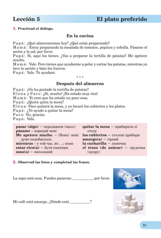 91
Lección 5 El plato preferido
1. Practicad el diálogo.
En la cocina
Pa p á : ¿Qué almorzaremos hoy? ¿Qué estás praparando?
M a m á : Estoy preparando la ensalada de tomates, pepinos y cebolla. Pásame el
aceite y la sal, por favor.
Pa p á : Sí, aquí los tienes. ¿Vas a preparar la tortilla de patatas? Me apetece
mucho.
M a m á : Vale. Pero tienes que ayudarme a pelar y cortar las patatas, mientras yo
lavo la sartén y bato los huevos.
Pa p á : Vale. Te ayudaré.
* * *
Después del almuerzo
Pa p á : ¿Os ha gustado la tortilla de patatas?
E l e n a y Pa c o : ¿Sí, mucho! ¡Ha estado muy rica!
M a m á : Yo creo que ha estado un poco sosa.
Pa p á : ¿Quién quita la mesa?
E l e n a: Paco quitará la mesa, y yo lavaré los cubiertos y los platos.
Pa p á : ¿Te ayudo a quitar la mesa?
Pa c o: No, gracias.
Pa p á : Vale.
pasar (algo) − передавати (щоcь)
pásame – передай мені
Me apetece mucho. – (Вона) мені
дуже подобається.
mientras – у той час, як …; поки
estar rico(a) − бути смачним
soso(a) − несолоний
quitar la mesa − прибирати зі
столу
los cubiertos − столові прибори
amargo(a) − гіркий
la cucharilla − ложечка
el trozo (de azúcar) − грудочка
(цукру)
2. Observad las fotos y completad las frases.
La sopa está sosa. Puedes pasarme , por favor.
Mi café está amargo. ¿Dónde está ?
 