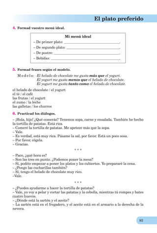 93
El plato preferido
4. Formad vuestro menú ideal.
Mi menú ideal
– De primer plato: .
– De segundo plato: .
– De postre: .
– Bebidas: .
5. Formad frases según el modelo.
M o d e l o: El helado de chocolate me gusta más que el yogurt.
El yogurt me gusta menos que el helado de chocolate.
El yogurt me gusta tanto como el helado de chocolate.
el helado de chocolate / el yogurt
el té / el café
las frutas / el yogurt
el zumo / la leche
las galletas / los churros
6. Practicad los diálogos.
– ¡Hola, hijo! ¿Qué comerás? Tenemos sopa, carne y ensalada. También he hecho
la tortilla de patatas. Está rica.
– Comeré la tortilla de patatas. Me apetece más que la sopa.
– Vale.
– Es verdad, está muy rica. Pásame la sal, por favor. Está un poco sosa.
– Por favor, cógela.
– Gracias.
* * *
– Paco, ¿qué hora es?
– Son las tres en punto. ¿Podemos poner la mesa?
– Sí, podéis empezar a poner los platos y los cubiertos. Yo prepararé la cena.
– ¿Pongo las cucharillas también?
– Sí, tengo el helado de chocolate muy rico.
–Vale.
* * *
– ¿Puedes ayudarme a hacer la tortilla de patatas?
– Vale, yo voy a pelar y cortar las patatas y la cebolla, mientras tú rompes y bates
cuatro huevos.
– ¿Dónde está la sartén y el aceite?
– La sartén está en el fregadero, y el aceite está en el armario a la derecha de la
nevera.
 