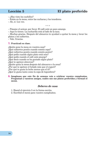 94
Lección 5 El plato preferido
– ¿Has visto los cuchillos?
– Están en la mesa, entre las cucharas y los tenedores.
– Ah, sí. Los veo.
* * *
– Pásame el azúcar, por favor. El café está un poco amargo.
– Aquí lo tienes. La cucharilla está al lado de la taza.
– Muchas gracias. Después del almuerzo te ayudaré a quitar la mesa y lavar los
platos y los cubiertos.
– Vale. Gracias.
7. Practicad en clase.
¿Quién pone la mesa en vuestra casa?
¿Qué cubiertos ponéis cuando coméis sopa?
¿Qué cubiertos ponéis cuando coméis postre?
¿Qué pedís cuando algún plato está soso?
¿Qué pedís cuando el café está amargo?
¿Qué decís cuando os ha gustado algún plato?
¿Qué te apetece almorzar?
¿Quién quita la mesa después del almuerzo o la cena?
¿Por qué te apetece el helado más que el yogurt?
¿Por qué te gusta la leche menos que el té?
¿Qué te gusta tanto como la sopa de legumbres?
8. Imaginaos que este fin de semana vais a celebrar vuestro cumpleaños.
Preguntad a vuestros amigos, cuáles son sus platos preferidos y formad el
menú.
Deberes de casa
1. Haced el ejercicio 5 en la forma escrita.
2. Escribid el menú para vuestro cumpleaños.
 