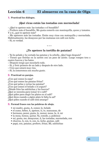 95
Lección 6 El almuerzo en la casa de Olga
1. Practicad los diálogos.
¡Qué ricas están las tostadas con mermelada!
– ¿Qué te apetece más: las tostadas o el bocadillo?
– Preﬁero más el bocadillo. Me gusta comerlo con mantequilla, queso y tomates.
Y a ti, ¿qué te apetece más?
– Me apetecen más las tostadas. Están muy ricas con matequilla y mermelada.
Habitualmente, las desayuno por las mañanas con café con leche.
– Sí, es verdad.
* * *
¿Te apetece la tortilla de patatas?
– Ya he pelado y he cortado las patatas y la cebolla. ¿Qué hago después?
– Tienes que freírlas en la sartén con un poco de aceite. Luego rompes tres o
cuatro huevos y los bates.
– Después tengo que mezclarlo todo.
– Sí, y freír primero de un lado y después de otro lado.
– Creo que estará muy rica.
– Sí, la comeremos con mucho gusto.
2. Practicad en parejas.
¿Con qué comes la sopa?
¿Con qué comes las patatas fritas?
¿Con qué pelas y cortas las patatas?
¿Con qué comes el helado o el yogurt?
¿Dónde fríes las salchichas y los huevos?
¿Qué se necesita para tomar té o café?
¿Qué pides para elegir los platos en el café?
¿Qué dices cuando a algún plato le falta la sal?
¿Qué pides cuando el café está amargo?
3. Formad frases con las palabras de abajo.
mi madre, gusta, A, comer, le, helado
el zumo, beber, A, apetece, ti, te, manzanas, de
hermano, poner, gusta, le, menor, mesa, la, A, mi
la mesa, hemos, quitar, Ya, comido, y, podemos
mí, gusta, me, desayunar, A, las tostadas, mermelada, con
churros, A, con, ti, con, te, leche, gustan, café
papá, con, patatas, preﬁere, fritas, Mi, salchichas
 