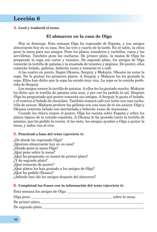 96
Lección 6
4. Leed y traducid el texto.
El almuerzo en la casa de Olga
Hoy es domingo. Esta semana Olga ha regresado de España, y sus amigos
almorzarán hoy en su casa. Son las tres y cuarto de la tarde. En el salón, la chica
pone la mesa para sus amigos. Pone los platos, tenedores y cuchillos, vasos y las
servilletas. También pone las cucharas. De primer plato, la mamá de Olga ha
preparado la sopa con carne y tomates. De segundo plato, los amigos de Olga
comerán la tortilla de patatas y la ensalada de tomates y pepinos. De postre, ellos
comerán helado, galletas, beberán zumo y tomarán té o café.
A las cuatro en punto, llegan Oksana, Serguiy y Maksym. Oksana no come la
sopa. No le gustan los primeros platos. A Serguiy y Maksym les ha gustado la
sopa. Ellos han dicho que la sopa ha estado muy rica. La sopa es la comida prefe-
rida de Serguiy.
Los amigos comen la tortilla de patatas. A ellos les ha gustado mucho. Maksym
ha dicho que la tortilla de patatas está sosa, y por eso ha pedido la sal. Después
Olga ha preguntado qué postre comerán sus amigos. A Serguiy le gusta el helado,
y él comerá el helado de chocolate. También tomará café con leche con una cucha-
rilla de azúcar. Maksym preﬁere las galletas con una taza de té sin azúcar. Olga y
Oksana comerán helado con mermelada y beberán zumo de manzanas.
Cuando los chicos comen el postre, Olga les cuenta sobre España y sobre los
platos típicos de la comida española. A Oksana le ha gustado tanto la tortilla de
patatas, que ha pedido la receta. A las siete, los amigos ayudan a Olga a quitar la
mesa, y todos van al cine.
5. Practicad a base del texto (ejercicio 4).
¿De dónde ha regresado Olga?
¿Quiénes almorzarán hoy en su casa?
¿Dónde pone la mesa Olga?
¿Qué pone sobre la mesa?
¿Qué ha preparado su mamá de primer plato?
¿Y de segundo plato?
¿Qué comerán de postre?
¿Qué platos les han gustado a los amigos de Olga?
¿Qué ha pedido Oksana?
¿Adónde han ido los amigos después del almuerzo?
6. Completad las frases con la información del texto (ejercicio 4).
Esta semana los amigos de Olga .
Olga pone sobre la mesa.
De primer plato, .
De segundo plato, .
 