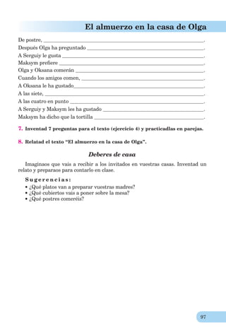 97
El almuerzo en la casa de Olga
De postre, .
Después Olga ha preguntado .
A Serguiy le gusta .
Maksym preﬁere .
Olga y Oksana comerán .
Cuando los amigos comen, .
A Oksana le ha gustado .
A las siete, .
A las cuatro en punto .
A Serguiy y Maksym les ha gustado .
Maksym ha dicho que la tortilla .
7. Inventad 7 preguntas para el texto (ejercicio 4) y practicadlas en parejas.
8. Relatad el texto “El almuerzo en la casa de Olga”.
Deberes de casa
Imaginaos que vais a recibir a los invitados en vuestras casas. Inventad un
relato y preparaos para contarlo en clase.
S u g e r e n c i a s :
¿Qué platos van a preparar vuestras madres?
¿Qué cubiertos vais a poner sobre la mesa?
¿Qué postres comeréis?
 