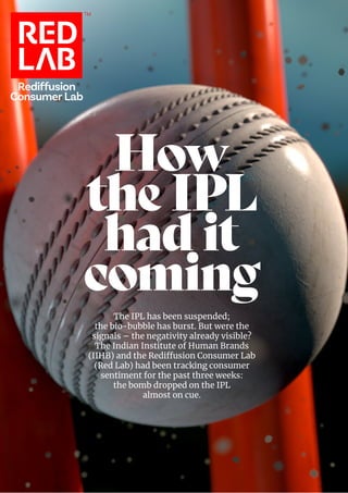 Rediffusion
Consumer Lab
TM
How
the IPL
had it
coming
The IPL has been suspended;
the bio-bubble has burst. But were the
signals – the negativity already visible?
The Indian Institute of Human Brands
(IIHB) and the Rediffusion Consumer Lab
(Red Lab) had been tracking consumer
sentiment for the past three weeks:
the bomb dropped on the IPL
almost on cue.
 