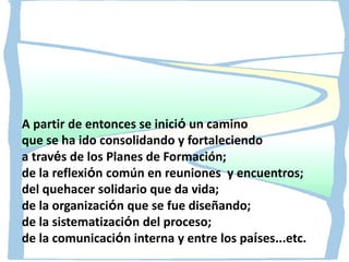 A partir de entonces se inició un camino
que se ha ido consolidando y fortaleciendo
a través de los Planes de Formación;
de la reflexión común en reuniones y encuentros;
del quehacer solidario que da vida;
de la organización que se fue diseñando;
de la sistematización del proceso;
de la comunicación interna y entre los países...etc.

 
