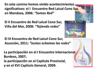 En este camino hemos vivido acontecimientos
significativos: el I Encuentro Red Laical Cono Sur,
en Mendoza, 2006: “Somos Red”
El II Encuentro de Red Laical Cono Sur,
Viña del Mar, 2008: “Tejiendo redes”
El III Encuentro de Red Laical Cono Sur,
Asunción, 2011: “Juntos echamos las redes”
La participación en el I Encuentro Internacional
Burdeos, 2007;
la participación en el Capítulo Provincial,
y en el XVI Capítulo General, 2009.

 